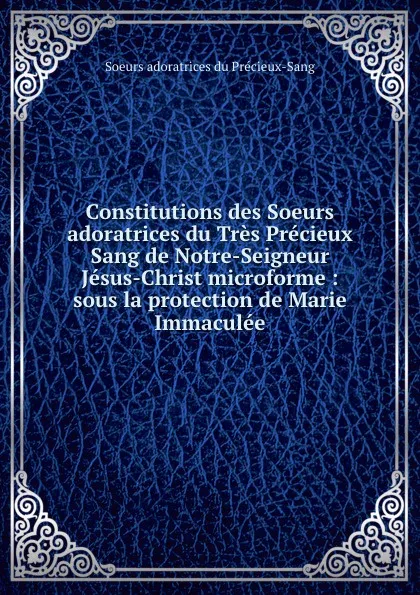 Обложка книги Constitutions des Soeurs adoratrices du Tres Precieux Sang de Notre-Seigneur Jesus-Christ microforme : sous la protection de Marie Immaculee, Soeurs adoratrices du Précieux-Sang