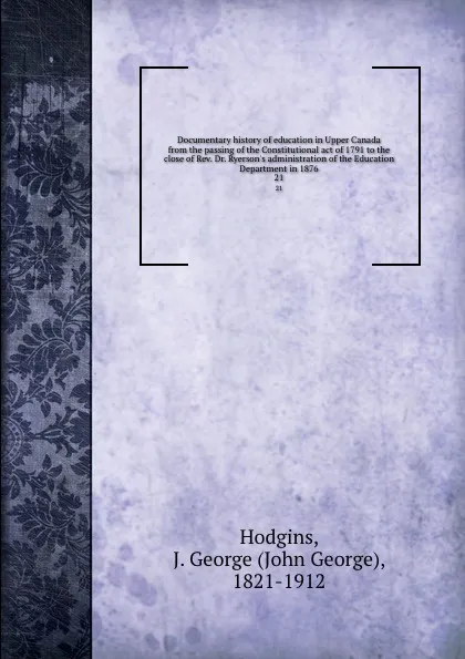 Обложка книги Documentary history of education in Upper Canada from the passing of the Constitutional act of 1791 to the close of Rev. Dr. Ryerson.s administration of the Education Department in 1876. 21, John George Hodgins