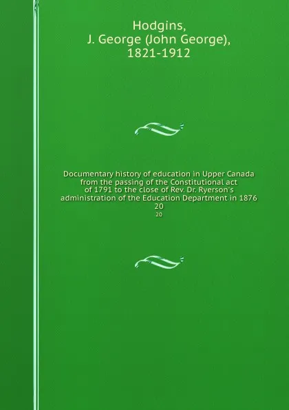 Обложка книги Documentary history of education in Upper Canada from the passing of the Constitutional act of 1791 to the close of Rev. Dr. Ryerson.s administration of the Education Department in 1876. 20, John George Hodgins