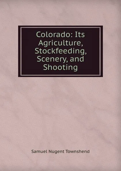 Обложка книги Colorado: Its Agriculture, Stockfeeding, Scenery, and Shooting, Samuel Nugent Townshend