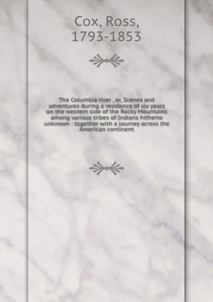 Обложка книги The Columbia river , or, Scenes and adventures during a residence of six years on the western side of the Rocky Mountains among various tribes of Indians hitherto unknown : together with a journey across the American continent, Ross Cox