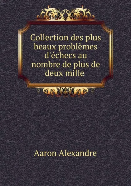 Обложка книги Collection des plus beaux problemes d.echecs au nombre de plus de deux mille ., Aaron Alexandre