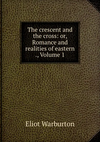 Обложка книги The crescent and the cross: or, Romance and realities of eastern ., Volume 1, Eliot Warburton