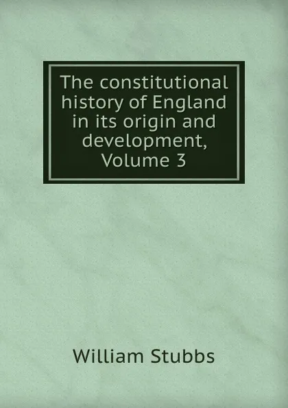 Обложка книги The constitutional history of England in its origin and development, Volume 3, William Stubbs