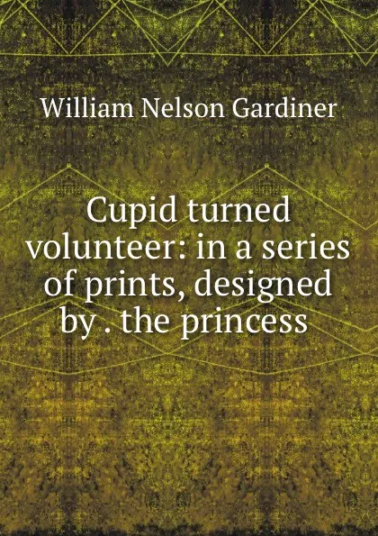 Обложка книги Cupid turned volunteer: in a series of prints, designed by . the princess ., William Nelson Gardiner