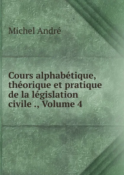 Обложка книги Cours alphabetique, theorique et pratique de la legislation civile ., Volume 4, Michel André