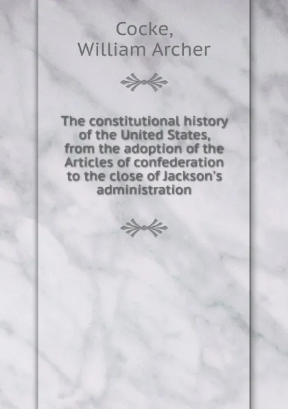 Обложка книги The constitutional history of the United States, from the adoption of the Articles of confederation to the close of Jackson.s administration, William Archer Cocke