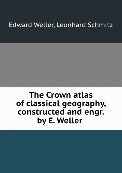 Обложка книги The Crown atlas of classical geography, constructed and engr. by E. Weller ., Edward Weller
