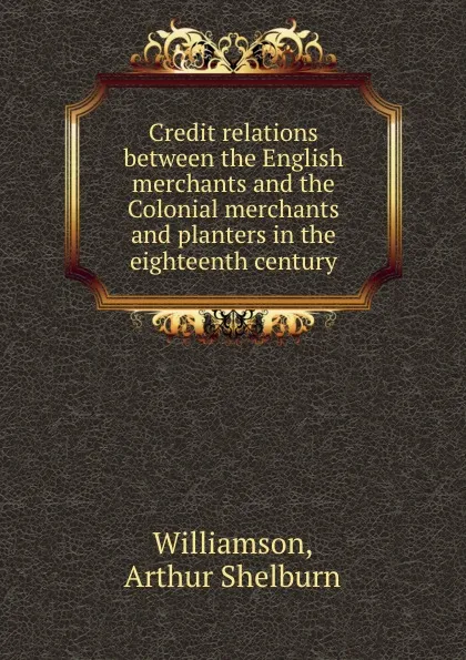 Обложка книги Credit relations between the English merchants and the Colonial merchants and planters in the eighteenth century, Arthur Shelburn Williamson