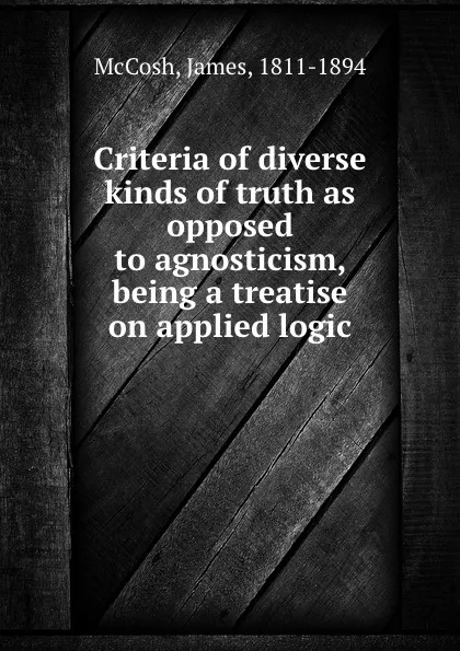 Обложка книги Criteria of diverse kinds of truth as opposed to agnosticism, being a treatise on applied logic, James McCosh