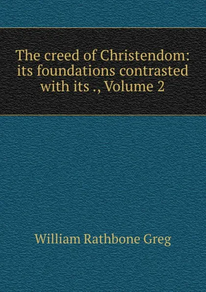 Обложка книги The creed of Christendom: its foundations contrasted with its ., Volume 2, William Rathbone Greg