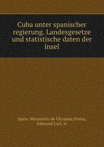 Обложка книги Cuba unter spanischer regierung. Landesgesetze und statistische daten der insel, Spain. Ministerio de Ultramar