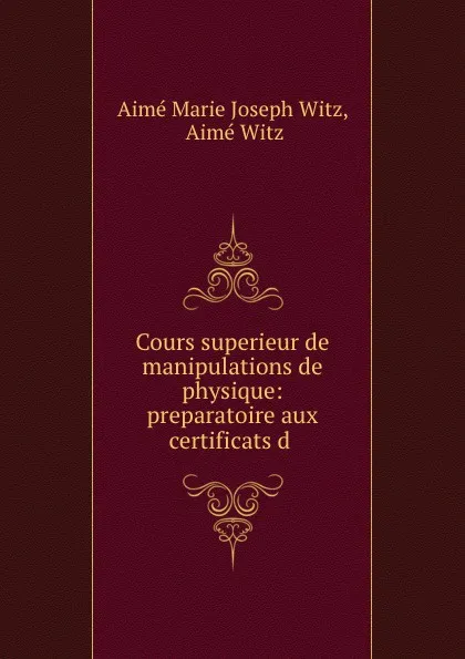 Обложка книги Cours superieur de manipulations de physique: preparatoire aux certificats d ., Aimé Marie Joseph Witz