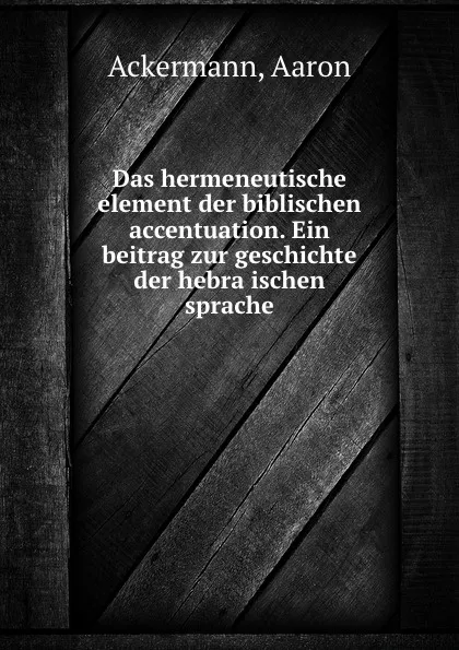 Обложка книги Das hermeneutische element der biblischen accentuation. Ein beitrag zur geschichte der hebraischen sprache, Aaron Ackermann