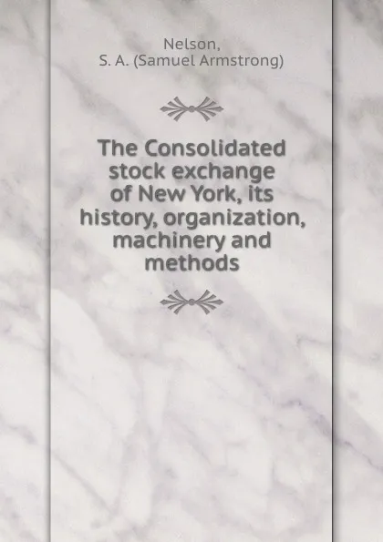 Обложка книги The Consolidated stock exchange of New York, its history, organization, machinery and methods, Samuel Armstrong Nelson