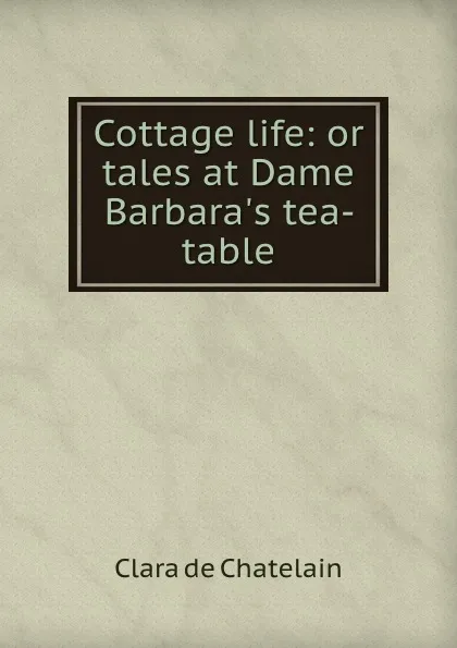 Обложка книги Cottage life: or tales at Dame Barbara.s tea-table, Clara de Chatelain