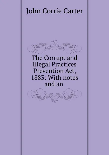 Обложка книги The Corrupt and Illegal Practices Prevention Act, 1883: With notes and an ., John Corrie Carter