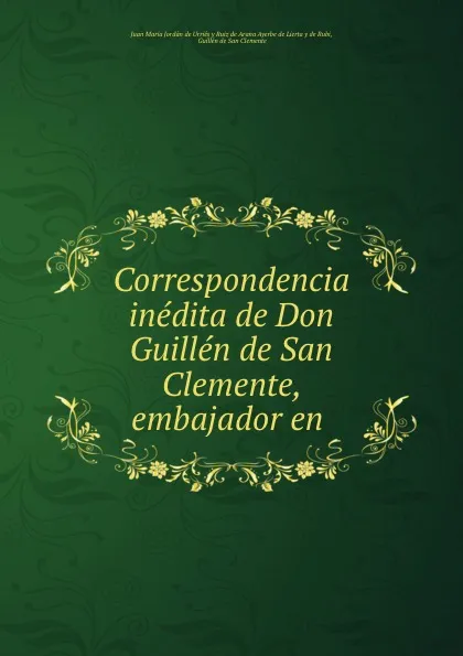 Обложка книги Correspondencia inedita de Don Guillen de San Clemente, embajador en ., Juan Maria Jordán de Urriés y Ruiz de Arana Ayerbe de Lierta y de Rubi