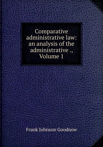 Обложка книги Comparative administrative law: an analysis of the administrative ., Volume 1, Goodnow Frank Johnson