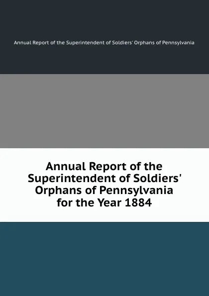 Обложка книги Annual Report of the Superintendent of Soldiers. Orphans of Pennsylvania for the Year 1884, Annual Report of the Superintendent of Soldiers' Orphans of Pennsylvania