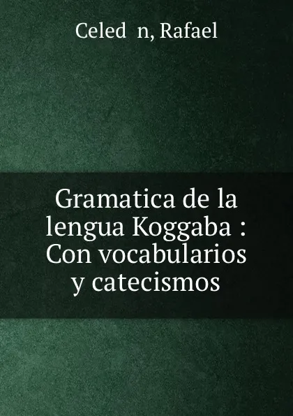 Обложка книги Gramatica de la lengua Koggaba : Con vocabularios y catecismos, Rafael Celed n