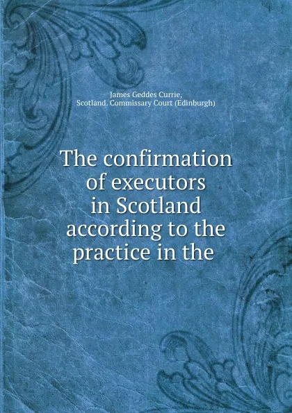 Обложка книги The confirmation of executors in Scotland according to the practice in the ., James Geddes Currie