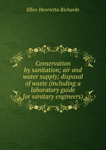 Обложка книги Conservation by sanitation; air and water supply; disposal of waste (including a laboratory guide for sanitary engineers), Ellen H. Richards