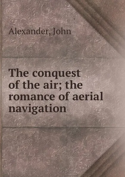 Обложка книги The conquest of the air; the romance of aerial navigation, John Alexander