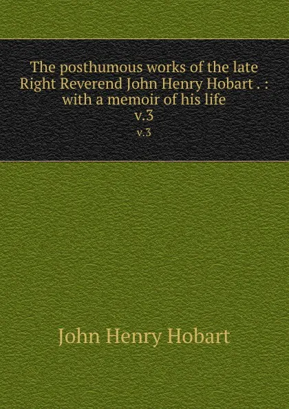 Обложка книги The posthumous works of the late Right Reverend John Henry Hobart . : with a memoir of his life. v.3, John Henry Hobart