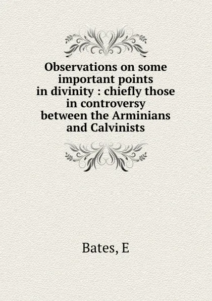 Обложка книги Observations on some important points in divinity : chiefly those in controversy between the Arminians and Calvinists, E. Bates