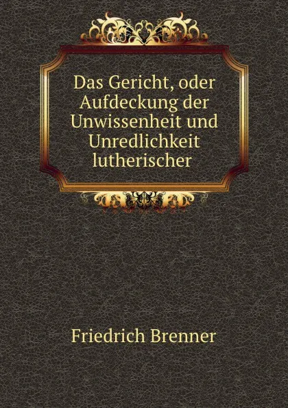 Обложка книги Das Gericht, oder Aufdeckung der Unwissenheit und Unredlichkeit lutherischer ., Friedrich Brenner