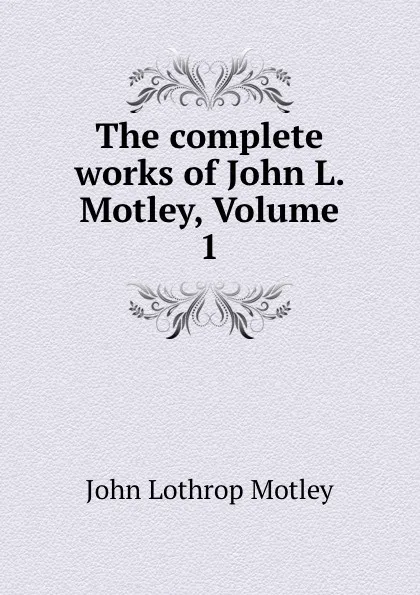 Обложка книги The complete works of John L. Motley, Volume 1, John Lothrop Motley