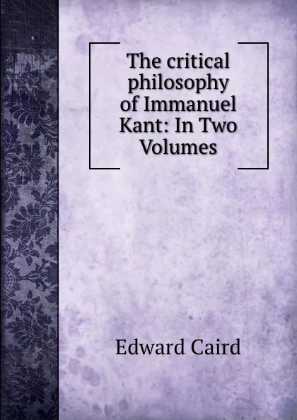 Обложка книги The critical philosophy of Immanuel Kant: In Two Volumes, Caird Edward