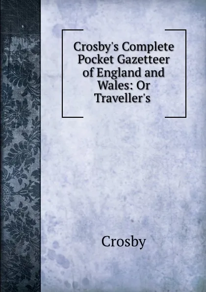 Обложка книги Crosby.s Complete Pocket Gazetteer of England and Wales: Or Traveller.s ., Crosby