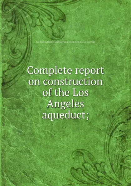 Обложка книги Complete report on construction of the Los Angeles aqueduct;, Los Angeles. Board of public service commissioners