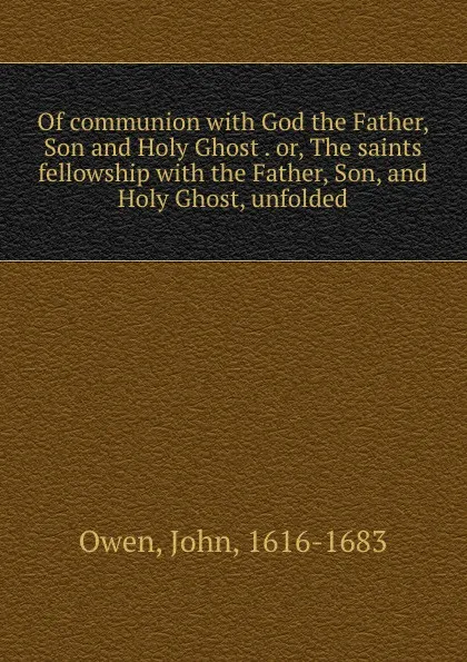 Обложка книги Of communion with God the Father, Son and Holy Ghost . or, The saints fellowship with the Father, Son, and Holy Ghost, unfolded, John Owen