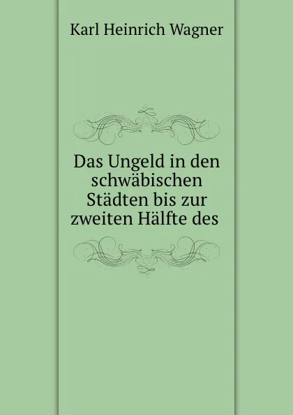 Обложка книги Das Ungeld in den schwabischen Stadten bis zur zweiten Halfte des ., Karl Heinrich Wagner