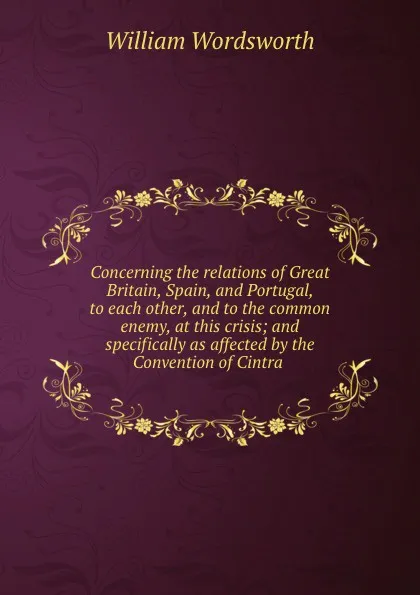 Обложка книги Concerning the relations of Great Britain, Spain, and Portugal, to each other, and to the common enemy, at this crisis; and specifically as affected by the Convention of Cintra, Wordsworth William