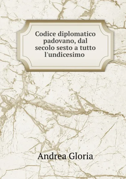 Обложка книги Codice diplomatico padovano, dal secolo sesto a tutto l.undicesimo ., Andrea Gloria