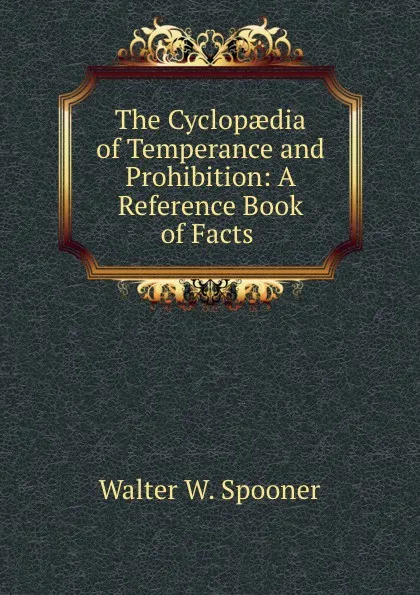 Обложка книги The Cyclopaedia of Temperance and Prohibition: A Reference Book of Facts ., Walter W. Spooner