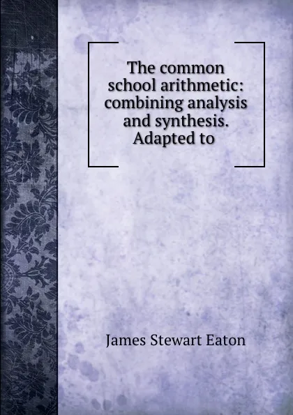 Обложка книги The common school arithmetic: combining analysis and synthesis. Adapted to ., James Stewart Eaton