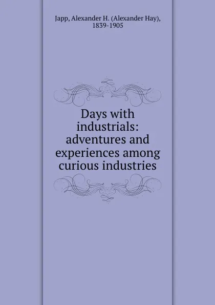 Обложка книги Days with industrials: adventures and experiences among curious industries, Alexander Hay Japp