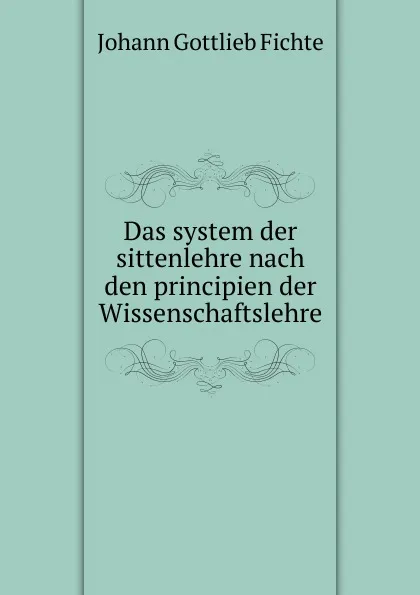 Обложка книги Das system der sittenlehre nach den principien der Wissenschaftslehre, Johann Gottlieb Fichte