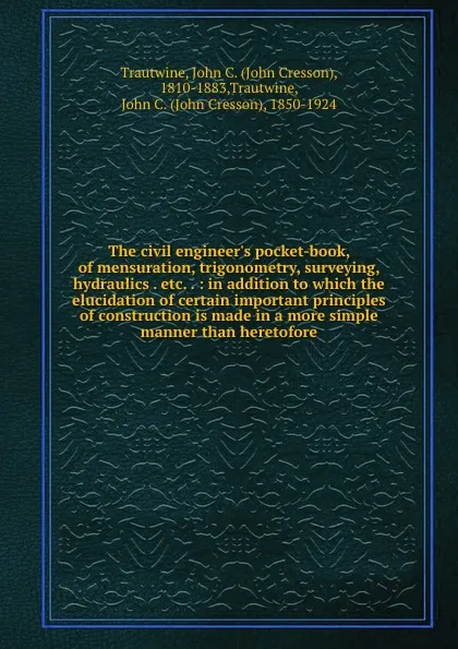 Обложка книги The civil engineer.s pocket-book, of mensuration, trigonometry, surveying, hydraulics . etc. . : in addition to which the elucidation of certain important principles of construction is made in a more simple manner than heretofore, John Cresson Trautwine