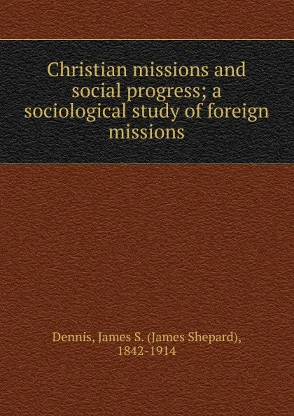 Обложка книги Christian missions and social progress; a sociological study of foreign missions, James Shepard Dennis