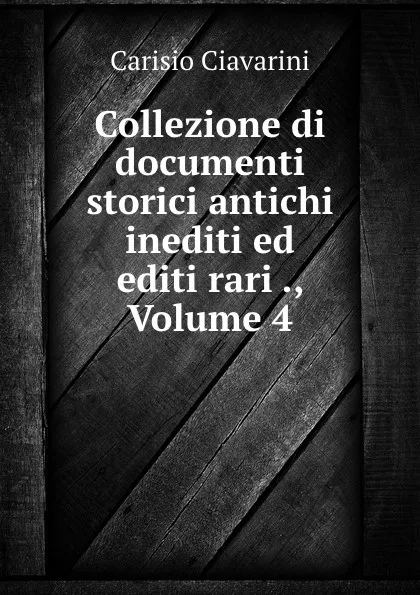 Обложка книги Collezione di documenti storici antichi inediti ed editi rari ., Volume 4, Carisio Ciavarini