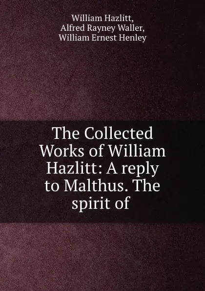 Обложка книги The Collected Works of William Hazlitt: A reply to Malthus. The spirit of ., William Hazlitt