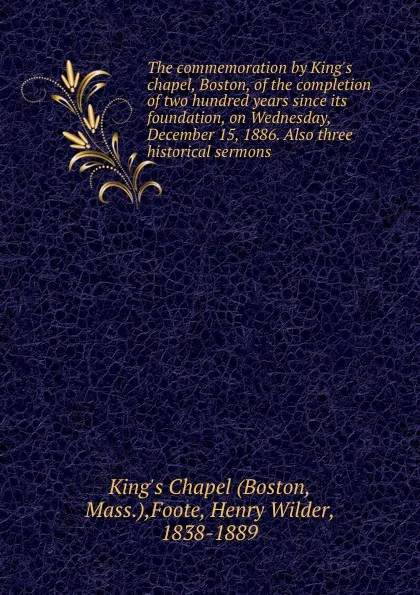 Обложка книги The commemoration by King.s chapel, Boston, of the completion of two hundred years since its foundation, on Wednesday, December 15, 1886. Also three historical sermons, Henry Wilder Foote