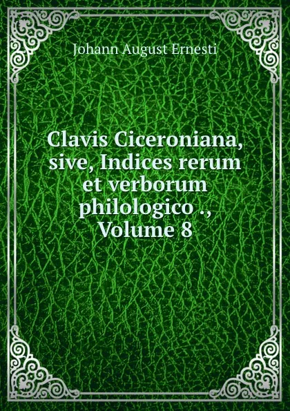 Обложка книги Clavis Ciceroniana, sive, Indices rerum et verborum philologico ., Volume 8, Johann August Ernesti