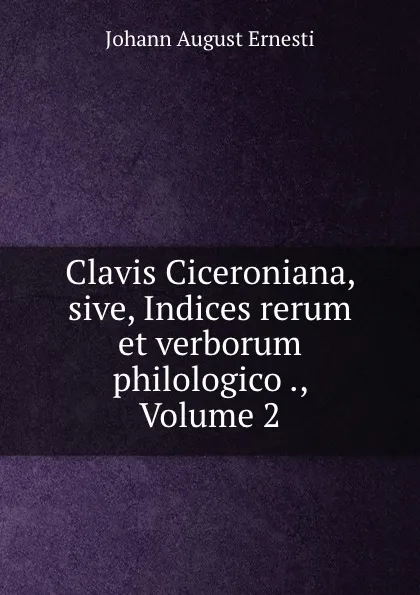 Обложка книги Clavis Ciceroniana, sive, Indices rerum et verborum philologico ., Volume 2, Johann August Ernesti